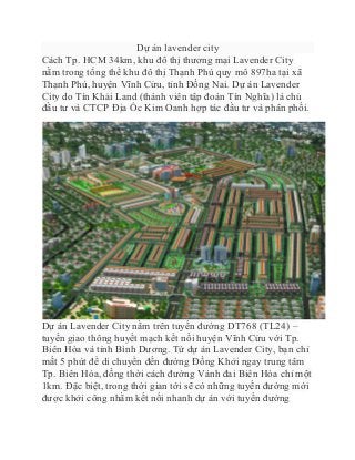 Dự án lavender city
Cách Tp. HCM 34km, khu đô thị thương mại Lavender City
nằm trong tổng thể khu đô thị Thạnh Phú quy mô 897ha tại xã
Thạnh Phú, huyện Vĩnh Cửu, tỉnh Đồng Nai. Dự án Lavender
City do Tín Khải Land (thành viên tập đoàn Tín Nghĩa) là chủ
đầu tư và CTCP Địa Ốc Kim Oanh hợp tác đầu tư và phân phối.




Dự án Lavender City nằm trên tuyến đường DT768 (TL24) –
tuyến giao thông huyết mạch kết nối huyện Vĩnh Cửu với Tp.
Biên Hòa và tỉnh Bình Dương. Từ dự án Lavender City, bạn chỉ
mất 5 phút để di chuyển đến đường Đồng Khởi ngay trung tâm
Tp. Biên Hòa, đồng thời cách đường Vành đai Biên Hòa chỉ một
1km. Đặc biệt, trong thời gian tới sẽ có những tuyến đường mới
được khởi công nhằm kết nối nhanh dự án với tuyến đường
 