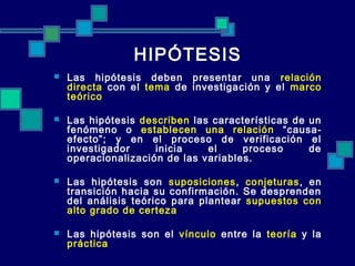 HIPÓTESIS
   Las hipótesis deben presentar una relación
    directa con el tema de investigación y el marco
    teórico

   Las hipótesis describen las características de un
    fenómeno o establecen una relación “causa-
    efecto”; y en el proceso de verificación el
    investigador     inicia    el     proceso      de
    operacionalización de las variables.

   Las hipótesis son suposiciones , conjeturas , en
    transición hacia su confirmación. Se desprenden
    del análisis teórico para plantear supuestos con
    alto grado de certeza

   Las hipótesis son el vínculo entre la teoría y la
    práctica
 