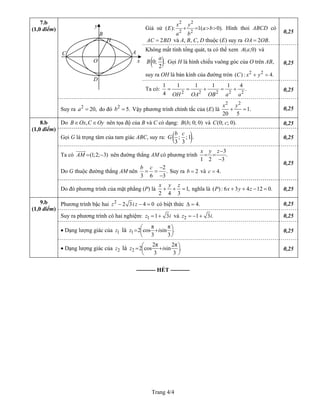Trang 4/4
Giả sử
2 2
2 2
( ): 1( 0).
x y
E a
a b
b+ = > > Hình thoi ABCD có
2AC BD= và A, B, C, D thuộc (E) suy ra OA 2 .OB=
0,25
Không mất tính tổng quát, ta có thể xem và( ;0)A a
( )0; .
2
a
B Gọi H là hình chiếu vuông góc của O trên AB,
suy ra OH là bán kính của đường tròn ( ) 2 2
: 4.C x y+ =
0,25
Ta có:
2 2 2 2
1 1 1 1 1 4
.
4 OH OA OB a a
= = + = +
2 0,25
7.b
(1,0 điểm)
Suy ra do đó b Vậy phương trình chính tắc của (E) là2
20,a = 2
5.=
2 2
1.
20 5
x y
+ = 0,25
Do ,B Ox C Oy∈ ∈ nên tọa độ của B và C có dạng: B b và C c( ; 0; 0) (0; ; 0). 0,25
Gọi G là trọng tâm của tam giác ABC, suy ra: ( ); ; 1 .G
3 3
b c
0,25
Ta có nên đường thẳng AM có phương trình(1;2; 3)AM = −
3
.
1 2 3
x y z−
= =
−
Do G thuộc đường thẳng AM nên
2
.
3 6 3
b c −
= =
−
Suy ra 2b = và 4.c =
0,25
8.b
(1,0 điểm)
Do đó phương trình của mặt phẳng (P) là 1,
2 4 3
x y z
+ + = nghĩa là ( ): 6 3 4 12 0.P x y z+ + − = 0,25
Phương trình bậc hai 2
2 3 4 0z i z− − = có biệt thức 4.∆ = 0,25
Suy ra phương trình có hai nghiệm: 1 1 3z i= + và 2 1 3z i= − + . 0,25
• Dạng lượng giác của là1z 1
π π
2 cos sin .
3 3
z i⎛ ⎞= +⎜ ⎟
⎝ ⎠
0,25
9.b
(1,0 điểm)
• Dạng lượng giác của là2z 2
2π 2π
2 cos sin .
3 3
z i⎛ ⎞= +⎜ ⎟
⎝ ⎠
0,25
O
H
x
y
D
A
B
C
---------- HẾT ----------
 