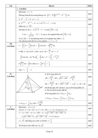 Câu                                                                                        Đáp án                                                        Điểm
             2. (1,0 điểm)
                 Điều kiện: x ≥ − 2.

                                                                                         (2              )(                              ) = 0.            0,25
                                                                                                                   x+2          3
                                                                                                                                    −4
                 Phương trình đã cho tương đương với:                                         4x
                                                                                                   − 24 2 2              − 2x

                 • 24x − 24 = 0 ⇔ x = 1.                                                                                                                   0,25
                             x +2            3
                                                 −4
                 • 22               − 2x              = 0 ⇔ 2 x + 2 = x3 − 4 (1).
                                                                                                                                                           0,25
                                             3
                 Nhận xét: x ≥                   4.
                 Xét hàm số f(x) = 2 x + 2 − x3 + 4, trên ⎡ 3 4 ; + ∞ .
                                                          ⎣                                                    )
                                 1
                         f ' (x) =
                               x+2
                                                                              ⎡
                                      − 3x2 < 0, suy ra f(x) nghịch biến trên ⎣ 3 4 ; + ∞ .                                                   )            0,25
                 Ta có f(2) = 0, nên phương trình (1) có nghiệm duy nhất x = 2.
                 Vậy phương trình đã cho có hai nghiệm: x = 1; x = 2.
    III                  e
                           ⎛       3⎞
                                                                   e                          e
                                                                                                ln x
(1,0 điểm)       I =     ∫ ⎜ 2 x − x ⎟ ln x dx =                   ∫ 2 x ln x dx − 3 ∫            x
                                                                                                     dx .                                                  0,25
                         1 ⎝         ⎠                             1                          1

                                                                                             dx
                 • Đặt u = lnx và dv = 2xdx, ta có: du =                                        và v = x2.
                                                                                             x
                     e                                                 e                             e                                                     0,25
                                                                                               x2            e2 +1
                                                 (         )
                                                               e
                     ∫ 2 x ln x dx = x ln x                            ∫ x dx = e −
                                      2                                          2
                                                                   −                                     =         .
                     1
                                                               1
                                                                       1
                                                                                               2     1
                                                                                                               2
                     e                   e                                       e
                       ln x                         1        1
                 •   ∫      dx = ∫ ln x d ( ln x ) = ln 2 x = .                                                                                            0,25
                     1
                         x       1
                                                    2      1 2

                                    e2
                 Vậy I =               − 1.                                                                                                                0,25
                                    2
    IV                                                                           • M là trung điểm SA.
                                     S
(1,0 điểm)                                                                                     a 2                                                a 14     0,25
                                                                                 AH =              , SH =                SA2 − AH 2 =                  .
                                                                                                4                                                   4
                                M                                                       3a 2
                                                                                 HC =         , SC = SH 2 + HC 2 = a 2 ⇒ SC = AC.
                                                                                          4                                                                0,25
                               A                                           B     Do đó tam giác SAC cân tại C, suy ra M là trung điểm SA.
                                      H
                                                                                 • Thể tích khối tứ diện SBCM.
             D                                         C                                                        1
                                                                                 M là trung điểm SA ⇒ SSCM = SSCA
                                                                                                                2                                          0,25
                                                                                                       1          1
                                                                                 ⇒ VSBCM = VB.SCM = VB.SCA = VS.ABC
                                                                                                       2          2
                               1            a 3 14
                 ⇒ VSBCM =       SABC.SH =          .                                                                                                      0,25
                               6               48
     V           Điều kiện: − 2 ≤ x ≤ 5.
(1,0 điểm)                                                                                                                                                 0,25
                 Ta có (− x2 + 4x + 21) − (− x2 + 3x + 10) = x + 11 > 0, suy ra y > 0.
                 y2 = (x + 3)(7 − x) + (x + 2)(5 − x) − 2 ( x + 3)(7 − x)( x + 2)(5 − x)
                                                                                                                                                           0,25
                         (                                                           )
                                                                                         2
                     =         ( x + 3)(5 − x) − ( x + 2)(7 − x)                             + 2 ≥ 2, suy ra:
                                                                                                   1
                 y≥       2 ; dấu bằng xảy ra khi và chỉ khi x =                                     .                                                     0,25
                                                                                                   3
                 Do đó giá trị nhỏ nhất của y là                           2 .                                                                             0,25


                                                                                  Trang 2/4
 