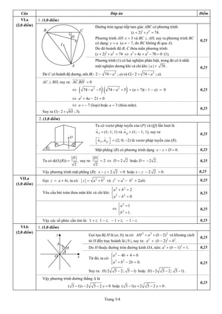 Câu                                                                      Đáp án                                               Điểm
   VI.a      1. (1,0 điểm)
(2,0 điểm)                                                    Đường tròn ngoại tiếp tam giác ABC có phương trình:
                B                                 C
                                                                                     (x + 2)2 + y2 = 74.
                                      H                       Phương trình AH: x = 3 và BC ⊥ AH, suy ra phương trình BC
                                                                                                                                0,25
                             I•                               có dạng: y = a (a ≠ − 7, do BC không đi qua A).
                                                              Do đó hoành độ B, C thỏa mãn phương trình:
                                                              (x + 2)2 + a2 = 74 ⇔ x2 + 4x + a2 − 70 = 0 (1).
                                                              Phương trình (1) có hai nghiệm phân biệt, trong đó có ít nhất
                                      A                       một nghiệm dương khi và chỉ khi: | a | < 70 .                     0,25
                                                                             2                       2
               Do C có hoành độ dương, nên B(− 2 −                    74 − a ; a) và C(− 2 + 74 − a ; a).
               AC ⊥ BH, suy ra: AC.BH = 0
                                      ⇔        (      74 − a 2 − 5   )(             )
                                                                          74 − a 2 + 5 + (a + 7)(− 1 − a) = 0                   0,25

                                      ⇔ a2 + 4a − 21 = 0
                                      ⇔ a = − 7 (loại) hoặc a = 3 (thỏa mãn).
                                                                                                                                0,25
               Suy ra C(− 2 + 65 ; 3).
             2. (1,0 điểm)
                                                              Ta có vectơ pháp tuyến của (P) và (Q) lần lượt là
                                                              n P = (1; 1; 1) và n Q = (1; − 1; 1), suy ra:
                                                                                                                                0,25
                                  •O
                                                              ⎡ n P , n Q ⎤ = (2; 0; −2) là vectơ pháp tuyến của (R).
                                                              ⎣           ⎦
                       P               Q
                 R                                            Mặt phẳng (R) có phương trình dạng x − z + D = 0.                 0,25
                                      D                      D
               Ta có d(O,(R)) =               , suy ra:           = 2 ⇔ D = 2 2 hoặc D = − 2 2 .                                0,25
                                          2                   2
               Vậy phương trình mặt phẳng (R): x − z + 2 2 = 0 hoặc x − z − 2 2 = 0.                                            0,25
  VII.a
               Gọi z = a + bi, ta có:              z = a 2 + b 2 và z2 = a2 − b2 + 2abi.                                        0,25
(1,0 điểm)
                                                         ⎧a 2 + b 2 = 2
                                                         ⎪
               Yêu cầu bài toán thỏa mãn khi và chỉ khi: ⎨                                                                      0,25
                                                            2     2
                                                         ⎪a − b = 0
                                                         ⎩
                                                                              ⎧a 2 = 1
                                                                              ⎪
                                                                            ⇔ ⎨                                                 0,25
                                                                                2
                                                                              ⎪b = 1.
                                                                              ⎩
               Vậy các số phức cần tìm là: 1 + i; 1 − i; − 1 + i; − 1 − i.                                                      0,25
   VI.b      1. (1,0 điểm)
(2,0 điểm)
                        y                                Gọi tọa độ H là (a; b), ta có: AH 2 = a 2 + (b − 2) 2 và khoảng cách
                                                                                                                                0,25
                                                         từ H đến trục hoành là | b |, suy ra: a2 + (b − 2)2 = b2.
                        A
                                  H                      Do H thuộc đường tròn đường kính OA, nên: a2 + (b − 1)2 = 1.           0,25

                       O                      x                        ⎧ 2
                                                                       ⎪a − 4b + 4 = 0
                                                         Từ đó, ta có: ⎨
                                                                         2   2
                                                                       ⎪a + b − 2b = 0.
                                                                       ⎩                                                        0,25
                                                         Suy ra: H ( 2       5 − 2; 5 − 1) hoặc H (− 2        5 − 2; 5 − 1) .
               Vậy phương trình đường thẳng ∆ là
                                                                                                                                0,25
                                  ( 5 − 1) x − 2             5 − 2 y = 0 hoặc ( 5 − 1) x + 2     5 −2 y =0.


                                                                      Trang 3/4
 