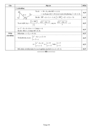 Câu                                                        Đáp án                                                 Điểm
             2. (1,0 điểm)

                M                            Ta có: + M ∈ ∆1, nên M(3 + t; t; t).
                                                                                                                    0,25
                                   ∆2                + ∆2 đi qua A(2; 1; 0) và có vectơ chỉ phương v = (2; 1; 2).
                       d =1
               ∆1                            Do đó: AM = (t + 1; t − 1; t); ⎡v, AM ⎤ = (2 − t; 2; t − 3).
                                                                            ⎣      ⎦                                0,25
                             H
                                        ⎡v, AM ⎤
                                        ⎣      ⎦      2t 2 − 10t + 17             2t 2 − 10t + 17
               Ta có: d(M, ∆2) =                 =                    , suy ra:                   =1                0,25
                                            v                3                           3

               ⇔ t2 − 5t + 4 = 0 ⇔ t = 1 hoặc t = 4.
                                                                                                                    0,25
               Do đó M(4; 1; 1) hoặc M(7; 4; 4).
  VII.b        Điều kiện: x > 2, y > 0 (1).                                                                         0,25
(1,0 điểm)
                                    ⎧ x2 − 4x + y + 2 = 0
                                    ⎪
               Từ hệ đã cho, ta có: ⎨                                                                               0,25
                                    ⎪x − 2 = y
                                    ⎩
                                           ⎧ x 2 − 3x = 0
                                           ⎪                ⎧x = 0        ⎧x = 3
                                         ⇔ ⎨              ⇔ ⎨        hoặc ⎨                                         0,25
                                           ⎪y = x − 2
                                           ⎩                ⎩ y = −2      ⎩ y = 1.
               Đối chiếu với điều kiện (1), ta có nghiệm của hệ là (x; y) = (3; 1).                                 0,25
                                               ------------- Hết -------------




                                                         Trang 4/4
 
