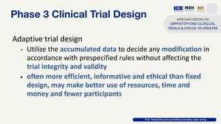 Phase 3 Clinical Trial Design
Adaptive trial design
• Utilize the accumulated data to decide any modification in
accordance with prespecified rules without affecting the
trial integrity and validity
• often more efficient, informative and ethical than fixed
design, may make better use of resources, time and
money and fewer participants
 