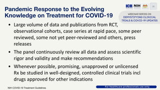Pandemic Response to the Evolving
Knowledge on Treatment for COVID-19
• Large volume of data and publications from RCT,
observational cohorts, case series at rapid pace, some peer
reviewed, some not yet peer-reviewed and others, press
releases
• The panel continuously review all data and assess scientific
rigor and validity and make recommendations
• Whenever possible, promising, unapproved or unlicensed
Rx be studied in well-designed, controlled clinical trials incl
drugs approved for other indications
26
NIH COVID-19 Treatment Guidelines
 