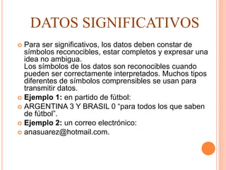  Para ser significativos, los datos deben constar de
símbolos reconocibles, estar completos y expresar una
idea no ambigua.
Los símbolos de los datos son reconocibles cuando
pueden ser correctamente interpretados. Muchos tipos
diferentes de símbolos comprensibles se usan para
transmitir datos.
 Ejemplo 1: en partido de fútbol:
 ARGENTINA 3 Y BRASIL 0 “para todos los que saben
de fútbol”.
 Ejemplo 2: un correo electrónico:
 anasuarez@hotmail.com.
DATOS SIGNIFICATIVOS
 