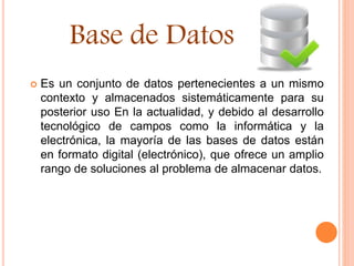  Es un conjunto de datos pertenecientes a un mismo
contexto y almacenados sistemáticamente para su
posterior uso En la actualidad, y debido al desarrollo
tecnológico de campos como la informática y la
electrónica, la mayoría de las bases de datos están
en formato digital (electrónico), que ofrece un amplio
rango de soluciones al problema de almacenar datos.
Base de Datos
 