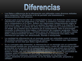 •

Los Datos a diferencia de la información son utilizados como diversos métodos
para comprimir la información a fin de permitir una transmisión o
almacenamiento más eficaces.

•

Aunque para el procesador de la computadora hace una distinción vital entre la
información entre los programas y los datos, la memoria y muchas otras partes
de la computadora no lo hace. Ambos son registradas temporalmente según la
instrucción que se le de. Es como un pedazo de papel no sabe ni le importa lo
que se le escriba: un poema de amor, las cuentas del banco o instrucciones para
un amigo. Es lo mismo que la memoria de la computadora. Sólo el procesador
reconoce la diferencia entre datos e información de cualquier programa. Para la
memoria de la computadora, y también para los dispositivos de entrada y salida
(E/S) y almacenamiento en disco, un programa es solamente más datos, más
información que debe ser almacenada, movida o manipulada.

•

La cantidad de información de un mensaje puede ser entendida como el número
de símbolos posibles que representan el mensaje."los símbolos que representan
el mensaje no son más que datos significativos.

•

En su concepto más elemental, la información es un mensaje con un contenido
determinado emitido por una persona hacia otra y, como tal, representa un papel
primordial en el proceso de la comunicación, a la vez que posee una evidente
función social. A diferencia de los datos, la información tiene significado para
quien la recibe, por eso, los seres humanos siempre han tenido la necesidad de
cambiar entre sí información que luego transforman en acciones. "La
información es, entonces, conocimientos basados en los datos a los
cuales, mediante un procesamiento, se les ha dado significado, propósito y
utilidad"

 