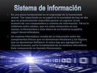 •

Es una pieza fundamental en el engranaje de la humanidad
actual. Tan importante es su papel en la sociedad de hoy en día
que es prácticamente imposible pensar en separar al ser
humano de una computadora o sistema de información. Tal es la
simbiosis entre ambos, que sin estos elementos en sus
manos, la Humanidad a esta altura de su historia no podría
seguir desarrollándose.

•

Un sistema Informático resulta de la interacción entre los
componentes físicos que se denominan Hardware y los lógicos
que se denominan Software. A estos hay que agregarles el
recurso humano, parte fundamental de un sistema informático.
Este componente es llamado Humanware.

 