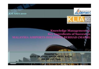 KM ASIA 2010




                      Knowledge Management as
                     Key Ingredients of Success in
  MALAYSIA AIRPORTS HOLDINGS BERHAD (MAHB)




                          Presented by
               DATO’ IR ABDUL NASIR ABDUL RAZAK
                        and KM Unit Team
 POKM @                                           0
 MAHB
 