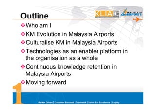 Outline
 Who am I
 KM Evolution in Malaysia Airports
 Culturalise KM in Malaysia Airports
 Technologies as an enabler platform in
 the organisation as a whole
 Continuous knowledge retention in
 Malaysia Airports
 Moving forward
 