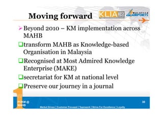 Moving forward
   Beyond 2010 – KM implementation across
   MAHB
   transform MAHB as Knowledge-based
   Organisation in Malaysia
   Recognised at Most Admired Knowledge
   Enterprise (MAKE)
   secretariat for KM at national level
   Preserve our journey in a journal

POKM @                                      30
MAHB
 