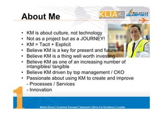 About Me
• KM is about culture, not technology
• Not as a project but as a JOURNEY!
• KM = Tacit + Explicit
• Believe KM is a key for present and future
• Believe KM is a thing well worth investing
• Believe KM as one of an increasing number of
  intangibles/ tangible
• Believe KM driven by top management / CKO
• Passionate about using KM to create and improve
  - Processes / Services
  - Innovation
 