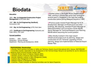 Biodata
Education
                                                              Started career in the Public Works Department in
                                                            1982, working in Oil and Gas sector then working for
2003: Msc. In Integrated Construction Project               several years in Singapore in the high-rise building
Management (UiTM) Shah Alam                                 construction before joining Malaysia Airports in 1993.
1987: BSc. In Civil Engineering (Hartford),                   Previous posts include Project Manager for KLIA
Connecticut, USA
                                                            development, Manager of Infrastructure and other
1982: Dip. In Civil Engineering (UiTM) Shah Alam            buildings, MA (Sepang). Assistant Project Manager of
                                                            National Exhibition and Convention Center MAHB,
1979: Certificate in Civil Engineering (Hydraulics and      Senior Manager for Technical Research and Planning
Public Work), PUO ,Ipoh                                     MAHB before assuming the current position.
Current position:                                             Also directly involved in the major airport
                                                            infrastructural project such as planning, design and
Duration -   2002 – Present
Designation - General Manager                               construction of LCC Terminal; upgrading of KLIA;
Department - Planning and development, MAHB                 planning, design and implementation of National Airport
                                                            Master Plan.

 PROFESSIONAL Memberships’
   Member, World standing Committee on Safety and Technical, Airports Council International (ACI), Geneva, SWITZERLAND
   Committee member responsible for the development of ACI Terminal Design Manual to be launched for use for reference in
 designing airport terminal amongst member state
   Graduate Member Board of Engineer Malaysia (BEM)
   Members Society of American Value Engineer (SAVE)
   Member Malaysian Institute of Value Management (IVMM)
 POKM @ Value Management of Malaysia
   Institute                                                                                                         5
   Malaysia Institute of Management (MIM)
 MAHB
   Chairman / Project Champion on Steering Committee Lean Six Sigma Programme
 