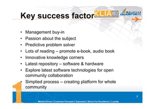 Key success factor
• Management buy-in
• Passion about the subject
• Predictive problem solver
• Lots of reading – promote e-book, audio book
• Innovative knowledge corners
• Latest repository – software & hardware
• Explore latest software technologies for open
  community collaboration
• Simplied process – creating platform for whole
  community

                                                   7
 