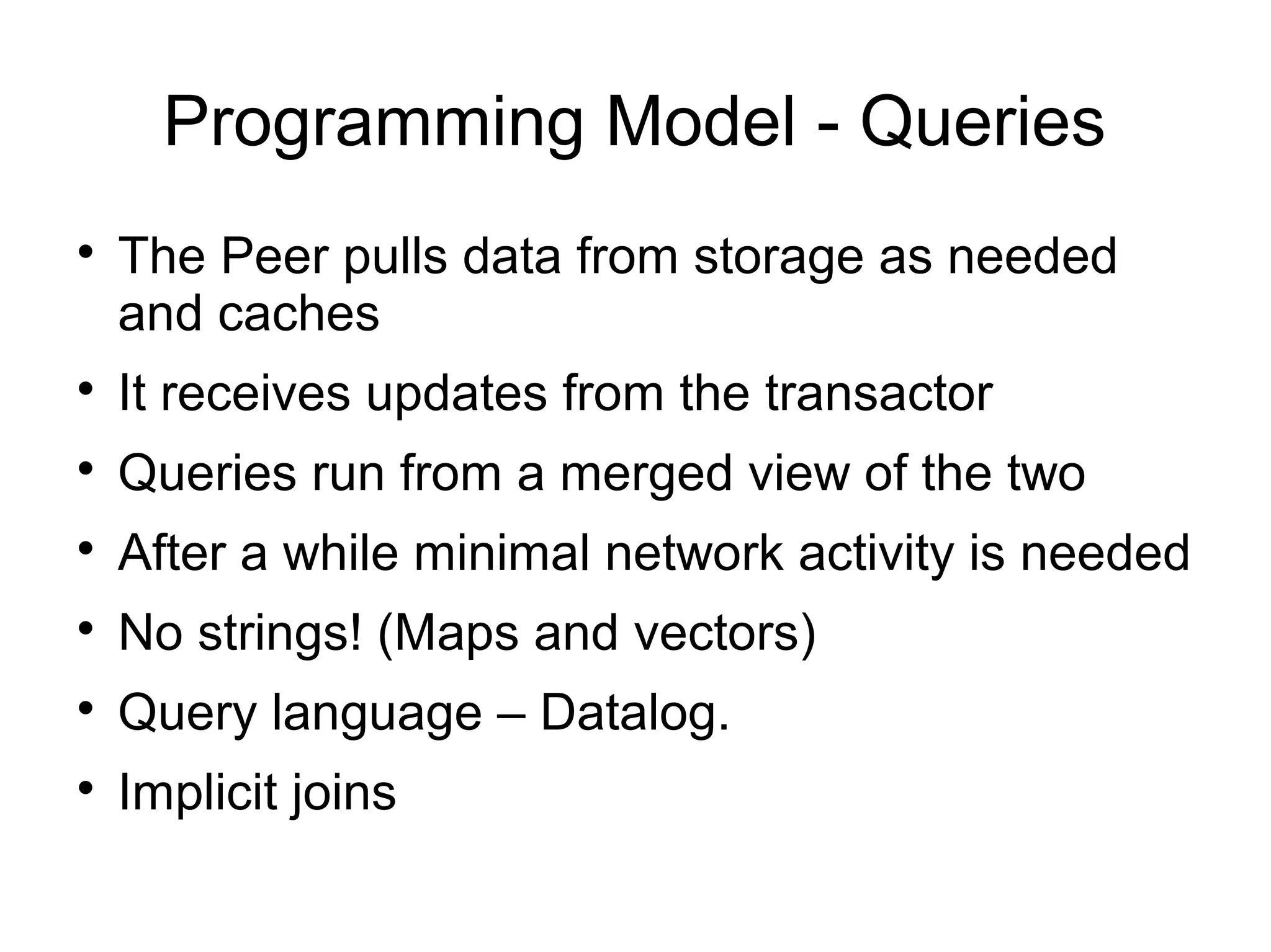 Programming Model - Queries

    The Peer pulls data from storage as needed
    and caches

    It receives updates from the transactor

    Queries run from a merged view of the two

    After a while minimal network activity is needed

    No strings! (Maps and vectors)

    Query language – Datalog.

    Implicit joins
 