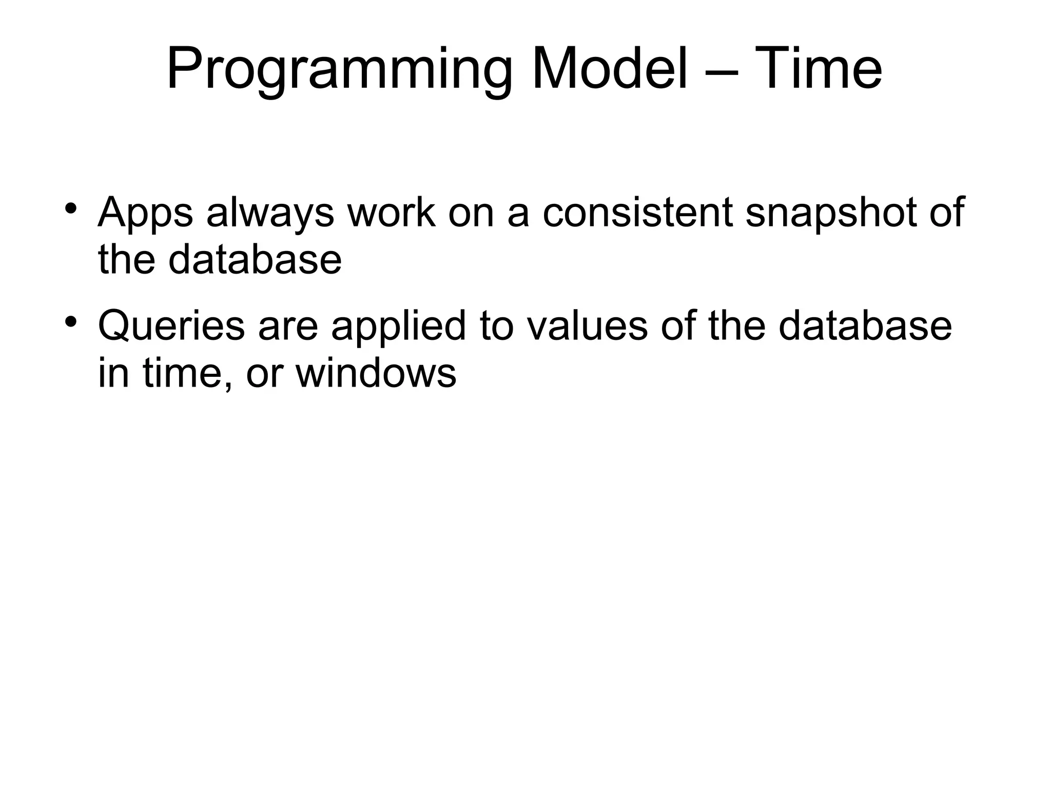 Programming Model – Time


    Apps always work on a consistent snapshot of
    the database

    Queries are applied to values of the database
    in time, or windows
 