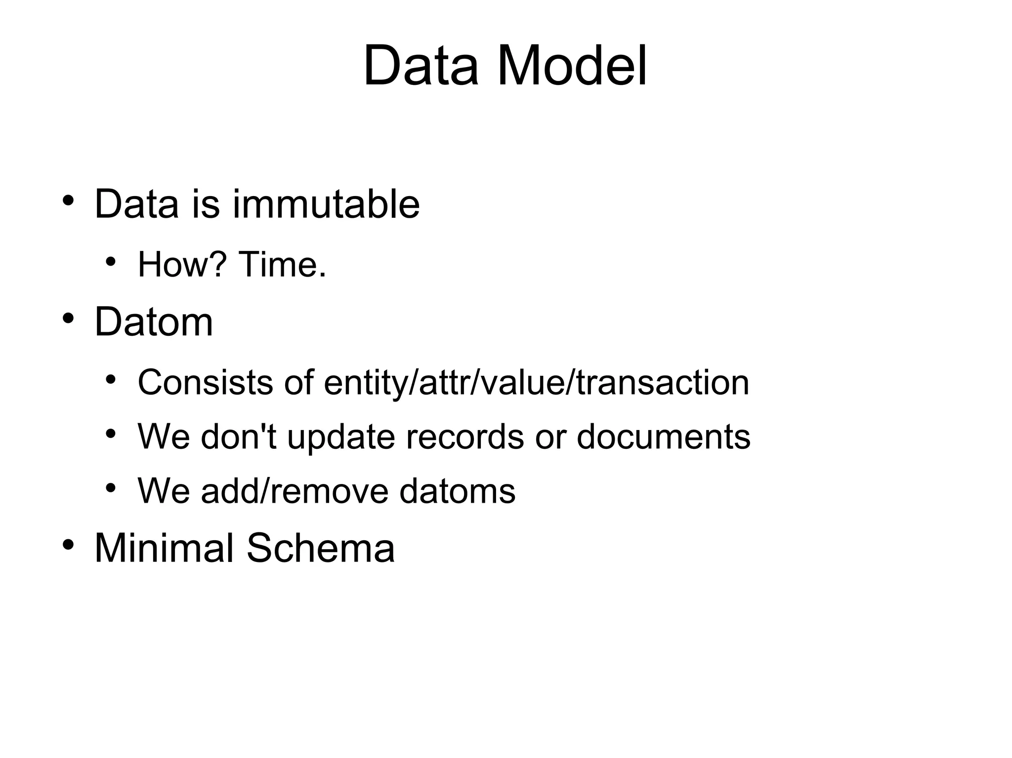 Data Model


    Data is immutable
    
        How? Time.

    Datom
    
        Consists of entity/attr/value/transaction
    
        We don't update records or documents
    
        We add/remove datoms

    Minimal Schema
 