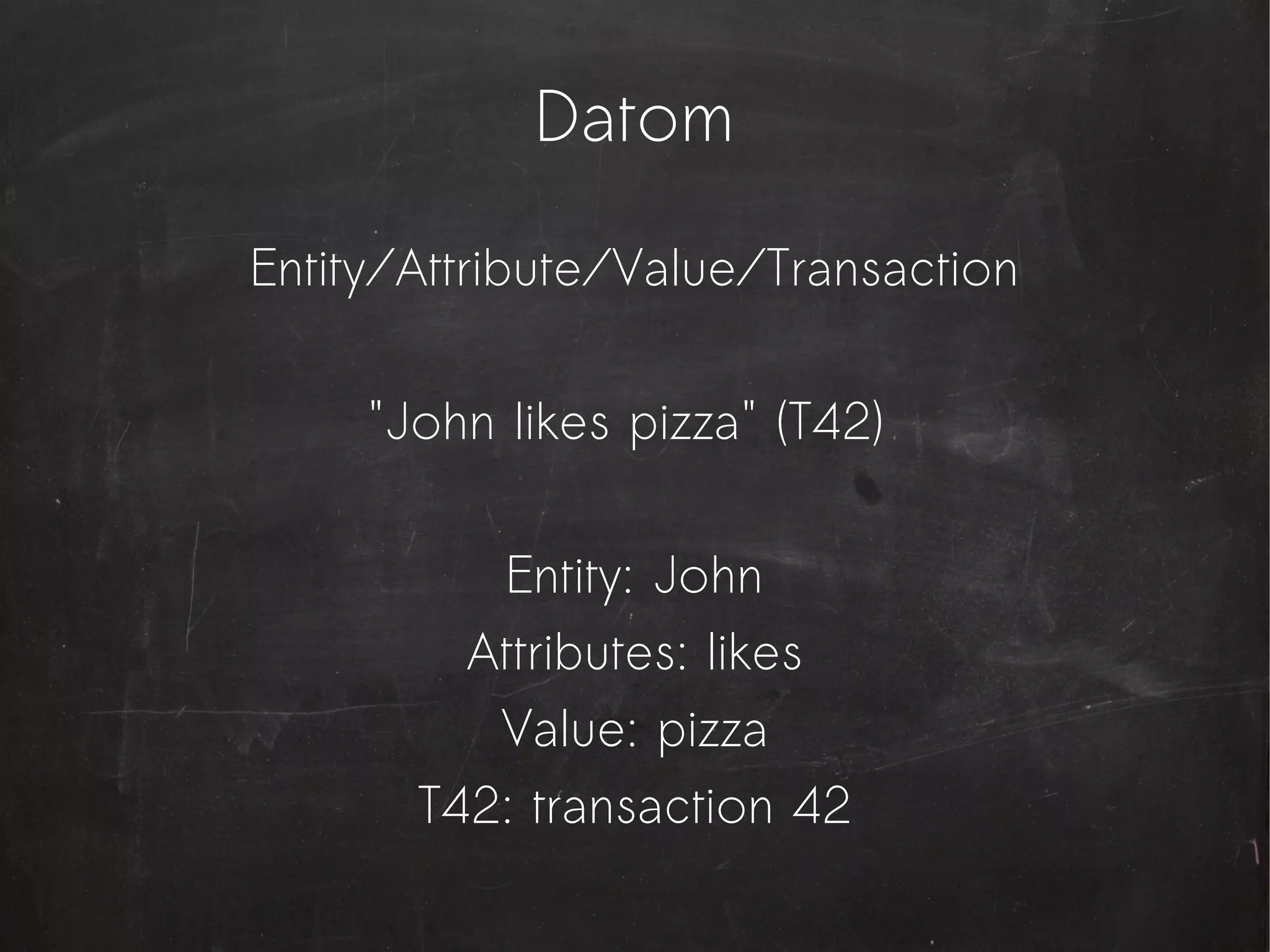 Datom

Entity/Attribute/Value/Transaction


     "John likes pizza" (T42)


          Entity: John
         Attributes: likes
          Value: pizza
       T42: transaction 42
 