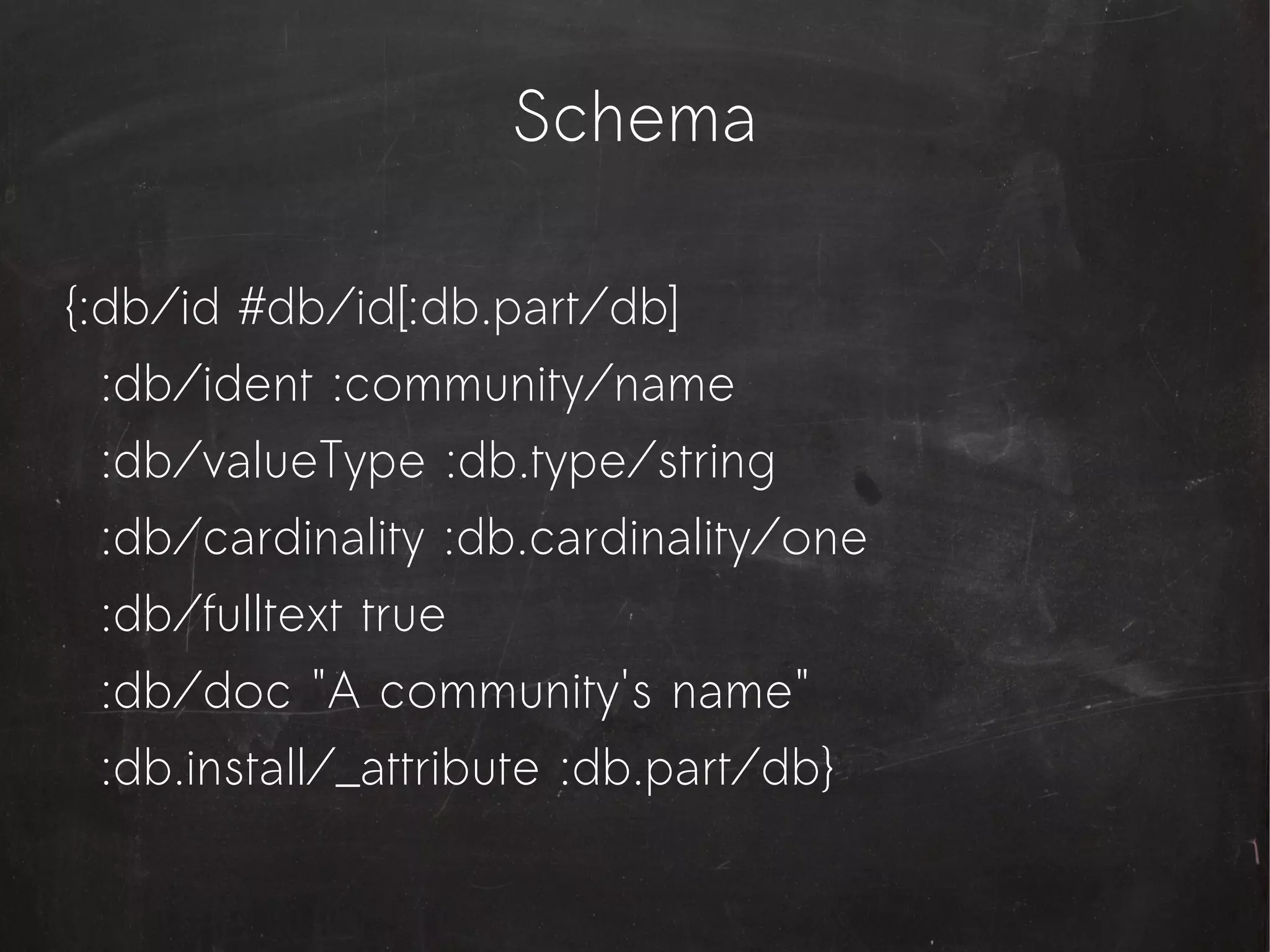Schema

{:db/id #db/id[:db.part/db]
  :db/ident :community/name
  :db/valueType :db.type/string
  :db/cardinality :db.cardinality/one
  :db/fulltext true
  :db/doc "A community's name"
  :db.install/_attribute :db.part/db}
 