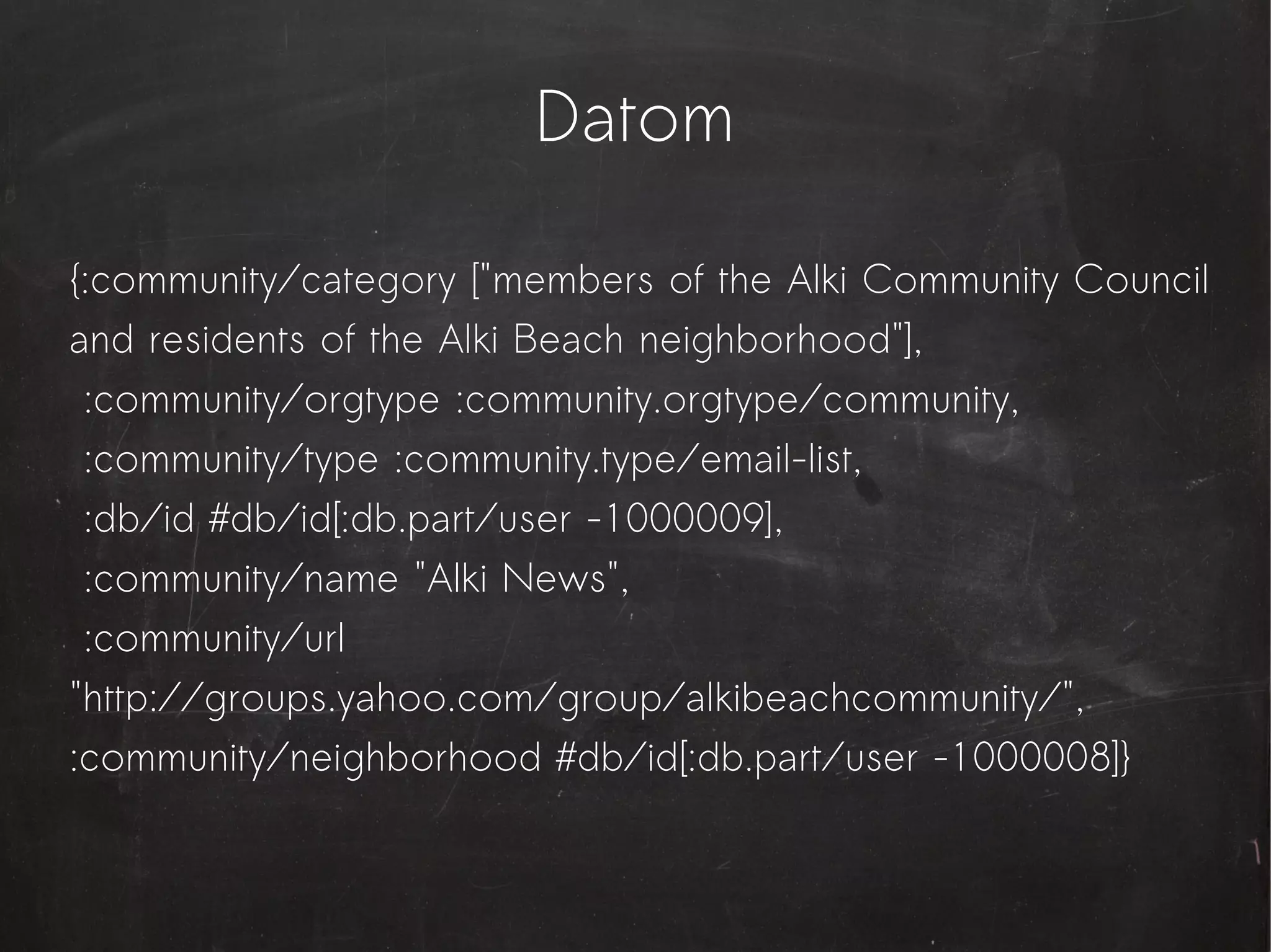 Datom

{:community/category ["members of the Alki Community Council
and residents of the Alki Beach neighborhood"],
 :community/orgtype :community.orgtype/community,
 :community/type :community.type/email-list,
 :db/id #db/id[:db.part/user -1000009],
 :community/name "Alki News",
 :community/url
"http://groups.yahoo.com/group/alkibeachcommunity/",
:community/neighborhood #db/id[:db.part/user -1000008]}
 