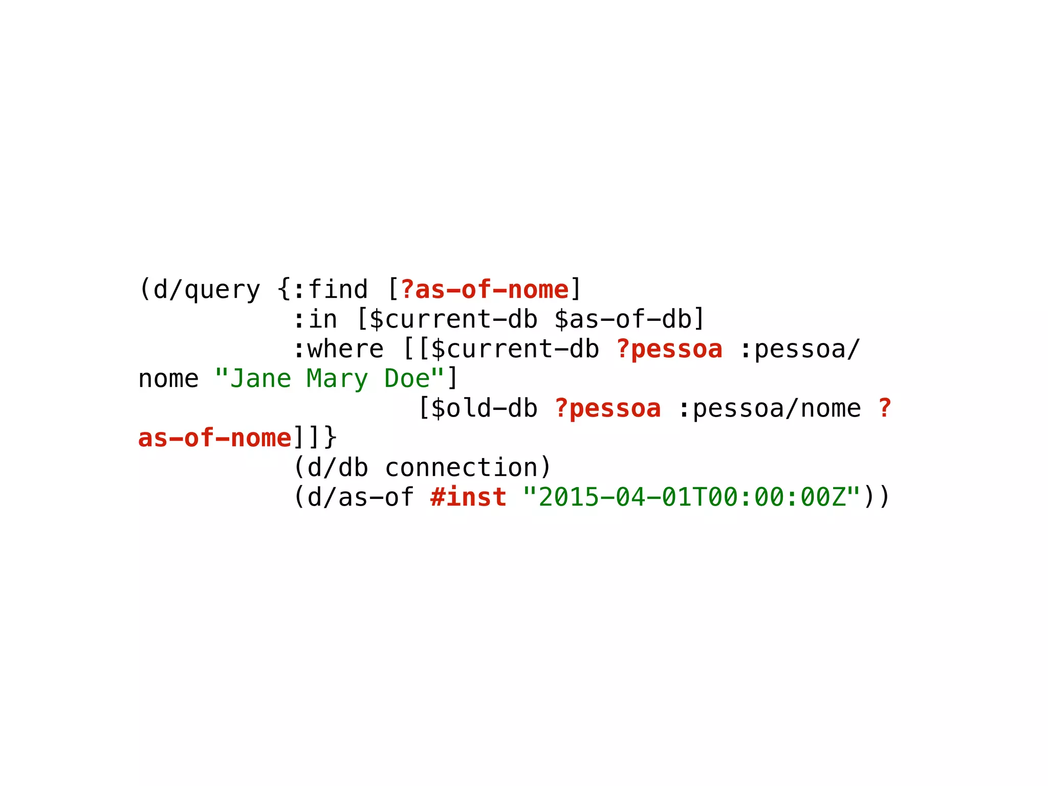 (d/query {:find [?as-of-nome] 
:in [$current-db $as-of-db] 
:where [[$current-db ?pessoa :pessoa/
nome "Jane Mary Doe"] 
[$old-db ?pessoa :pessoa/nome ?
as-of-nome]]} 
(d/db connection) 
(d/as-of #inst "2015-04-01T00:00:00Z"))
 