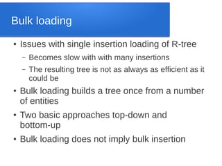 Bulk loading
●

Issues with single insertion loading of R-tree
–
–

●

●

●

Becomes slow with with many insertions
The resulting tree is not as always as efficient as it
could be

Bulk loading builds a tree once from a number
of entities
Two basic approaches top-down and
bottom-up
Bulk loading does not imply bulk insertion

 