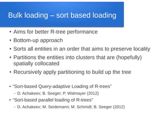 Bulk loading – sort based loading
●

Aims for better R-tree performance

●

Bottom-up approach

●

Sorts all entities in an order that aims to preserve locality

●

●

●

Partitions the entities into clusters that are (hopefully)
spatially collocated
Recursively apply partitioning to build up the tree
“Sort-based Query-adaptive Loading of R-trees”
–

●

D. Achakeev; B. Seeger; P. Widmayer (2012)

“Sort-based parallel loading of R-trees”
–

D. Achakeev; M. Seidemann; M. Schmidt; B. Seeger (2012)

 