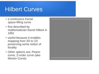 Hilbert Curves
●

●

●

●

a continuous fractal
space-filling curve
first described by
mathematician David Hilbert in
1891
useful because it enables
mapping from 2D to 1D
preserving some notion of
locality
Other options are; Peano
curve, Z-order curve (aka
Morton Curve)

 
