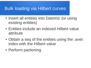 Bulk loading via Hilbert curves
●

●

●

●

Insert all entities into Datomic (or using
existing entities)
Entities include an indexed Hilbert value
attribute
Obtain a seq of the entities using the :avet
index with the Hilbert value
Perform partioning

 