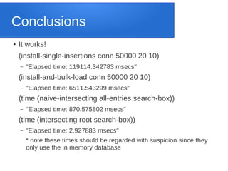 Conclusions
●

It works!
(install-single-insertions conn 50000 20 10)
–

"Elapsed time: 119114.342783 msecs"

(install-and-bulk-load conn 50000 20 10)
–

"Elapsed time: 6511.543299 msecs"

(time (naive-intersecting all-entries search-box))
–

"Elapsed time: 870.575802 msecs"

(time (intersecting root search-box))
–

"Elapsed time: 2.927883 msecs"
* note these times should be regarded with suspicion since they
only use the in memory database

 