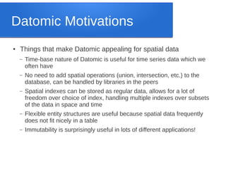 Datomic Motivations
●

Things that make Datomic appealing for spatial data
–

Time-base nature of Datomic is useful for time series data which we
often have

–

No need to add spatial operations (union, intersection, etc.) to the
database, can be handled by libraries in the peers

–

Spatial indexes can be stored as regular data, allows for a lot of
freedom over choice of index, handling multiple indexes over subsets
of the data in space and time

–

Flexible entity structures are useful because spatial data frequently
does not fit nicely in a table

–

Immutability is surprisingly useful in lots of different applications!

 