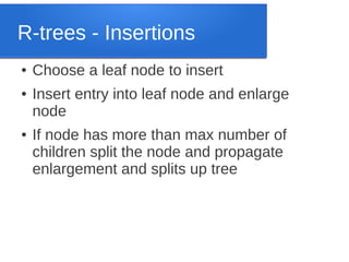 R-trees - Insertions
●
●

●

Choose a leaf node to insert
Insert entry into leaf node and enlarge
node
If node has more than max number of
children split the node and propagate
enlargement and splits up tree

 