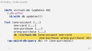 db testing - locally scoped 
34 
(defn virtual-db [updates db] 
(:db-after 
(d/with db updates))) 
(let [one-account {...} 
one-card {...} 
one-purchase {...} 
wrong-purchase {...} 
db (virtual-db [one-account one-card 
one-purchase wrong-purchase] db)] 
(my-weird-db-query db) => [one-purchase]) 
 
