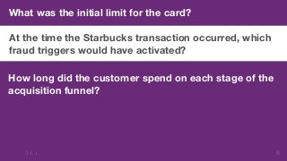 8 
What was the initial limit for the card? 
At the time the Starbucks transaction occurred, which 
fraud triggers would have activated? 
How long did the customer spend on each stage of the 
acquisition funnel? 
 