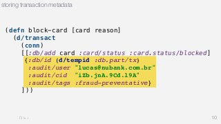 (defn block-card [card reason] 
(d/transact 
(conn) 
[[:db/add card :card/status :card.status/blocked] 
{:db/id (d/tempid :db.part/tx) 
:audit/user "lucas@nubank.com.br" 
:audit/cid "iZb.jnA.9Cd.l9A" 
:audit/tags :fraud-preventative} 
])) 
10 
storing transaction metadata 
 