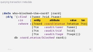 12 
querying transaction metadata 
(defn who-blocked-the-card? [card] 
(d/q '{:find [?user ?cid ?tags] 
:in [$ ?status ?card] 
:where [[?entity attribute value txn 
[?card :card/status ?status ?tx] 
[?tx :audit/user ?user] 
[?tx :audit/cid ?cid] 
[?tx :audit/tags ?tags]]} 
db :card.status/blocked card)) 
 