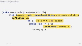 filtered db (as value) 
19 
(defn owned-db [customer-id db] 
(let [owned (set (owned-entities customer-id db))] 
(d/filter db 
(fn [_ [e a v t :as datom]] 
(when (or (= e t) 
(contains? owned e)) 
datom))))) 
 