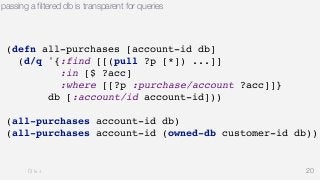 passing a filtered db is transparent for queries 
20 
(defn all-purchases [account-id db] 
(d/q '{:find [[(pull ?p [*]) ...]] 
:in [$ ?acc] 
:where [[?p :purchase/account ?acc]]} 
db [:account/id account-id])) 
(all-purchases account-id db) 
(all-purchases account-id (owned-db customer-id db)) 
 