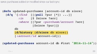 serve purchases added or modified since our last sync 
29 
(defn updated-purchases [account-id db since] 
(d/q '{:find [[(pull ?pur [*]) ...]] 
:in [$ $since ?acc] 
:where [[?pur :purchase/account ?acc] 
[$since ?pur]]} 
db 
(d/history (d/since db since)) 
[:account/id account-id])) 
(updated-purchases account-id db #inst "2014-11-14")) 
 