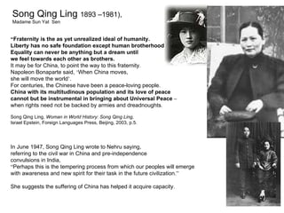 Song Qing Ling 1893 –1981),
Madame Sun Yat Sen


“Fraternity is the as yet unrealized ideal of humanity.
Liberty has no safe foundation except human brotherhood.
Equality can never be anything but a dream until
we feel towards each other as brothers.
It may be for China, to point the way to this fraternity.
Napoleon Bonaparte said, ‘When China moves,
she will move the world’.
For centuries, the Chinese have been a peace-loving people.
China with its multitudinous population and its love of peace
cannot but be instrumental in bringing about Universal Peace –
when rights need not be backed by armies and dreadnoughts.

Song Qing Ling, Woman in World History: Song Qing Ling,
Israel Epstein, Foreign Languages Press, Beijing, 2003, p.5.




In June 1947, Song Qing Ling wrote to Nehru saying,
referring to the civil war in China and pre-independence
convulsions in India,
“Perhaps this is the tempering process from which our peoples will emerge
with awareness and new spirit for their task in the future civilization.”
                                            1950 – Establishment of the United Nations
She suggests the suffering of China has helped it acquire capacity.
 