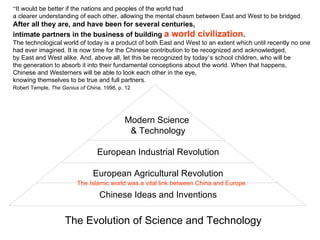 “It would be better if the nations and peoples of the world had
a clearer understanding of each other, allowing the mental chasm between East and West to be bridged.
After all they are, and have been for several centuries,
intimate partners in the business of building a world              civilization.
The technological world of today is a product of both East and West to an extent which until recently no one
had ever imagined. It is now time for the Chinese contribution to be recognized and acknowledged,
by East and West alike. And, above all, let this be recognized by today’s school children, who will be
the generation to absorb it into their fundamental conceptions about the world. When that happens,
Chinese and Westerners will be able to look each other in the eye,
knowing themselves to be true and full partners.
Robert Temple, The Genius of China, 1998, p. 12




                                            Modern Science
                                             & Technology

                                 European Industrial Revolution

                                European Agricultural Revolution
                         The Islamic world was a vital link between China and Europe.

                                  Chinese Ideas and Inventions

                    The Evolution of Science and Technology
 