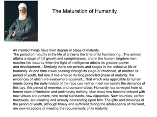 The Maturation of Humanity




All created things have their degree or stage of maturity.
The period of maturity in the life of a tree is the time of its fruit-bearing...The animal
attains a stage of full growth and completeness, and in the human kingdom man
reaches his maturity when the light of intelligence attains its greatest power
and development... Similarly there are periods and stages in the collective life of
humanity. At one time it was passing through its stage of childhood, at another its
period of youth, but now it has entered its long predicted phase of maturity, the
evidences of which are everywhere apparent...That which was applicable to human
needs during the early history of the race can neither meet nor satisfy the demands of
this day, this period of newness and consummation. Humanity has emerged from its
former state of limitation and preliminary training. Man must now become imbued with
new virtues and powers, new moral standards, new capacities. New bounties, perfect
bestowals, are awaiting and already descending upon him. The gifts and blessings of
the period of youth, although timely and sufficient during the adolescence of mankind,
are now incapable of meeting the requirements of its maturity.
 