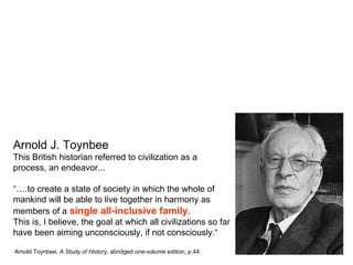 Arnold J. Toynbee
This British historian referred to civilization as a
process, an endeavor...

“….to create a state of society in which the whole of
mankind will be able to live together in harmony as
members of a single all-inclusive family.
This is, I believe, the goal at which all civilizations so far
have been aiming unconsciously, if not consciously.“

Arnold Toynbee, A Study of History, abridged one-volume edition, p.44.
 