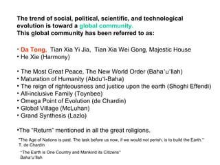 The trend of social, political, scientific, and technological
evolution is toward a global community.
This global community has been referred to as:

• Da Tong, Tian Xia Yi Jia, Tian Xia Wei Gong, Majestic House
• He Xie (Harmony)

• The Most Great Peace, The New World Order (Baha’u’llah)
• Maturation of Humanity (Abdu’l-Baha)
• The reign of righteousness and justice upon the earth (Shoghi Effendi)
• All-inclusive Family (Toynbee)
• Omega Point of Evolution (de Chardin)
• Global Village (McLuhan)
• Grand Synthesis (Lazlo)

•The “Return” mentioned in all the great religions.
"The Age of Nations is past. The task before us now, if we would not perish, is to build the Earth.”
T. de Chardin
 “The Earth is One Country and Mankind its Citizens”
 Baha’u’llah
 