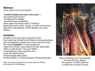 Maitreye
Is the name of the Future Buddha

“Another Buddha will arise in the world….,
'How shall we know Him?'
The Blessed One replied:
'He will be known as Maitreya,
which means He Whose name is "kindness”.
Baha'u'llah's given name, Husayn, is Arabic for "kindness.“
Bah’u’llah is the Maitreye, the fifth Buddha, the Future
Buddha.

Amitabha
Amitabha is the main object of devotion of the
Pure Land (Jing Tu/Holy Land) School of Chinese Buddhism.
He is considered to preside over a Pure Land to the west.
The name "Amitabha" can be translated as
“Light of the Infinite”--very similar to the title "Baha'u'llah“
“Glory or Light of God”. The word "ABHA"
("most glorious") is the superlative form
of the word BAHA (Glory).
Chinese people often repeat:
“Na Mo Amitofu” or “Praise Amitabha” (Praise Baha’u’llah)          Statue of Maitreye, the Future Buddha
                                                                         At Yong He Gong, Beijing.
Note: The Hindu language has the same source as Persian,             The statue is 18 meters high and
both belong to Arian language.                                        is made from one piece of wood
 