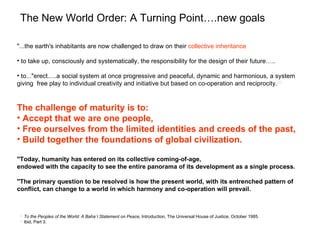 The New World Order: A Turning Point….new goals

"...the earth's inhabitants are now challenged to draw on their collective inheritance

• to take up, consciously and systematically, the responsibility for the design of their future…..

• to..."erect.....a social system at once progressive and peaceful, dynamic and harmonious, a system
giving free play to individual creativity and initiative but based on co-operation and reciprocity.[2]



The challenge of maturity is to:
• Accept that we are one people,
• Free ourselves from the limited identities and creeds of the past,
• Build together the foundations of global civilization.

"Today, humanity has entered on its collective coming-of-age,
endowed with the capacity to see the entire panorama of its development as a single process.

"The primary question to be resolved is how the present world, with its entrenched pattern of
conflict, can change to a world in which harmony and co-operation will prevail.



 [2]
       To the Peoples of the World: A Baha’i Statement on Peace, Introduction, The Universal House of Justice, October 1985.
 [3]
       Ibid, Part 3.
 