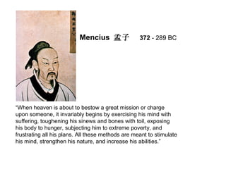 Mencius 孟子               372 - 289 BC




“When heaven is about to bestow a great mission or charge
upon someone, it invariably begins by exercising his mind with
suffering, toughening his sinews and bones with toil, exposing
his body to hunger, subjecting him to extreme poverty, and
frustrating all his plans. All these methods are meant to stimulate
his mind, strengthen his nature, and increase his abilities.”
 