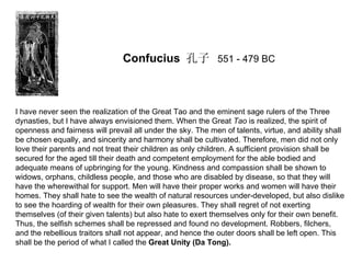 Confucius 孔子 551 - 479 BC



I have never seen the realization of the Great Tao and the eminent sage rulers of the Three
dynasties, but I have always envisioned them. When the Great Tao is realized, the spirit of
openness and fairness will prevail all under the sky. The men of talents, virtue, and ability shall
be chosen equally, and sincerity and harmony shall be cultivated. Therefore, men did not only
love their parents and not treat their children as only children. A sufficient provision shall be
secured for the aged till their death and competent employment for the able bodied and
adequate means of upbringing for the young. Kindness and compassion shall be shown to
widows, orphans, childless people, and those who are disabled by disease, so that they will
have the wherewithal for support. Men will have their proper works and women will have their
homes. They shall hate to see the wealth of natural resources under-developed, but also dislike
to see the hoarding of wealth for their own pleasures. They shall regret of not exerting
themselves (of their given talents) but also hate to exert themselves only for their own benefit.
Thus, the selfish schemes shall be repressed and found no development. Robbers, filchers,
and the rebellious traitors shall not appear, and hence the outer doors shall be left open. This
shall be the period of what I called the Great Unity (Da Tong).
 