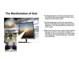 The Manifestation of God
                           The Manifestations of God reveal the Word
                            and Will of God and to listen to Them is to
                            respond to the Call of God.

                           The Manifestations of God are like perfect
                            Mirrors that reflect the Light of God in all its
                            Splendor. And all these Mirrors reflect the
                            same Light.

                           While God is beyond our reach, these perfect
                            Beings come to us from time to time, live
                            among us, give us guidance, and fill us with
                            the energy we need to progress, materially
                            and spiritually.
 