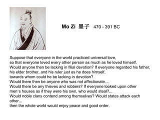 Mo Zi 墨子 470 - 391 BC




Suppose that everyone in the world practiced universal love,
so that everyone loved every other person as much as he loved himself.
Would anyone then be lacking in filial devotion? If everyone regarded his father,
his elder brother, and his ruler just as he does himself,
towards whom could he be lacking in devotion?
Would there then be anyone who was not affectionate....
Would there be any thieves and robbers? If everyone looked upon other
men’s houses as if they were his own, who would steal?...
Would noble clans contend among themselves? Would states attack each
other...
then the whole world would enjoy peace and good order.
 